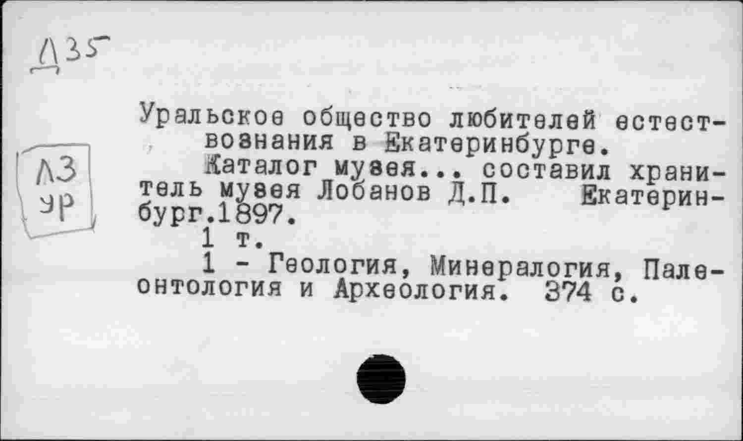 ﻿Уральское общество любителей естествознания в Екатеринбурге.
каталог музея... составил хранитель музея Лобанов Д.П. Екатеринбург. 1897.
1 т.
1 - Геология, Минералогия, Палеонтология и Археология. 374 с.